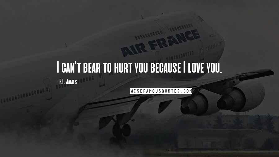 E.L. James Quotes: I can't bear to hurt you because I love you.