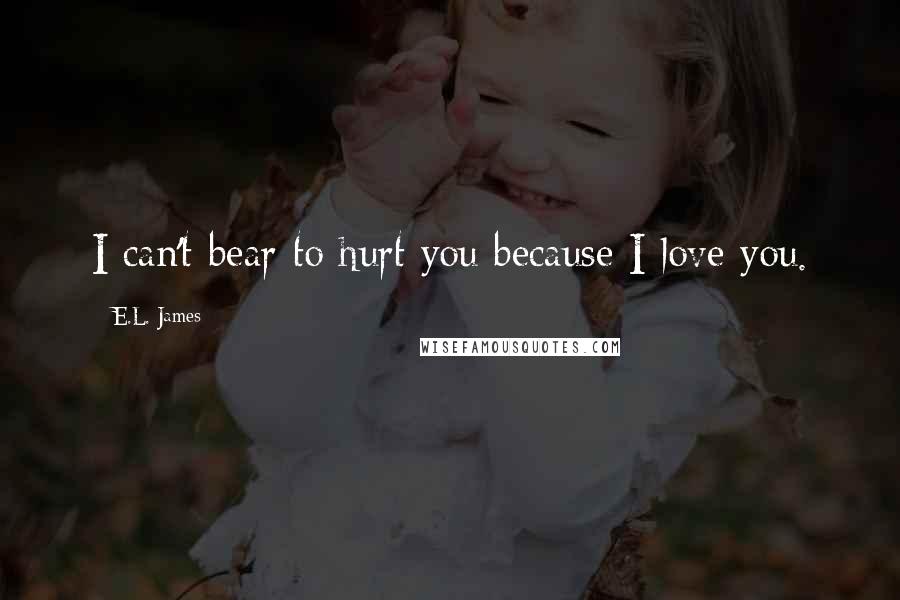 E.L. James Quotes: I can't bear to hurt you because I love you.