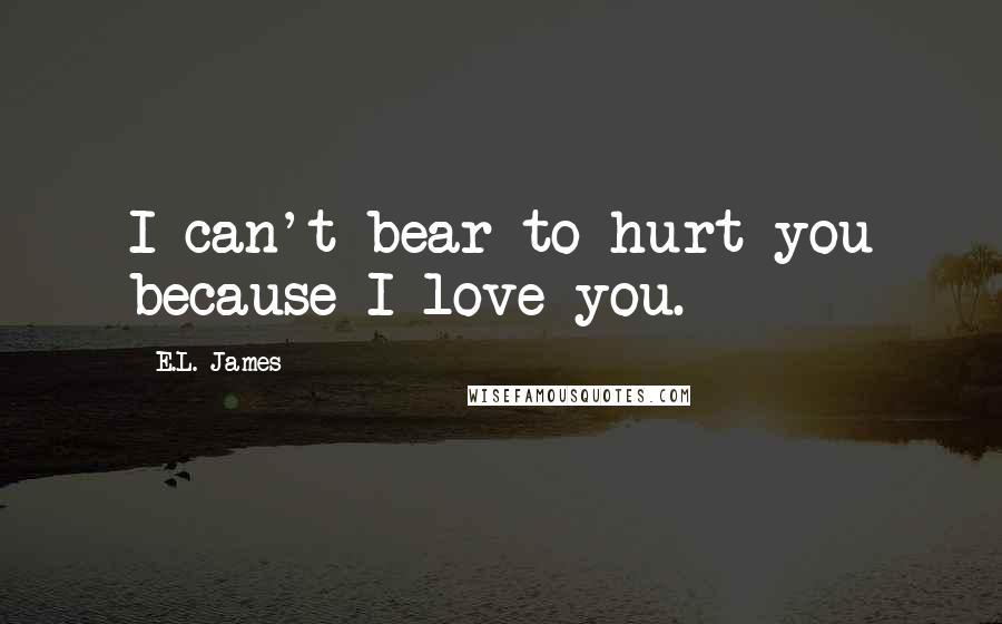 E.L. James Quotes: I can't bear to hurt you because I love you.