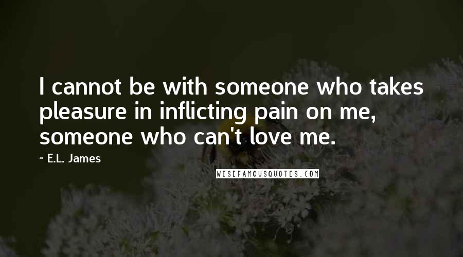 E.L. James Quotes: I cannot be with someone who takes pleasure in inflicting pain on me, someone who can't love me.