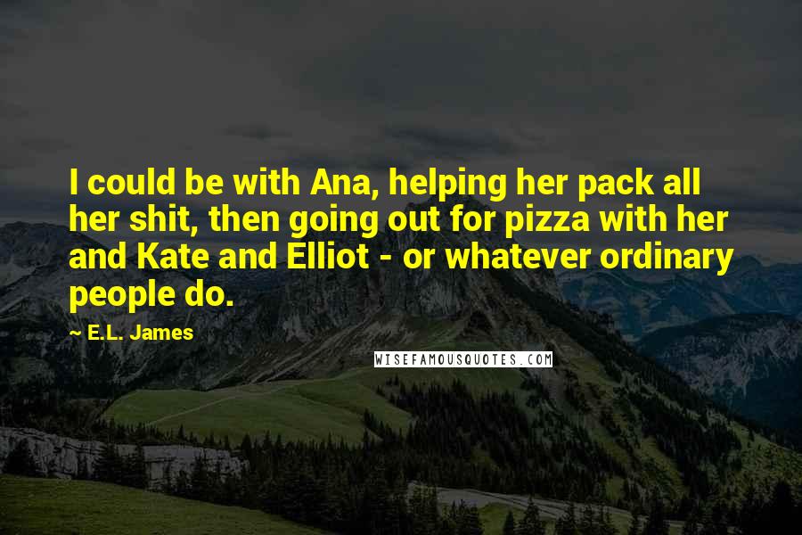 E.L. James Quotes: I could be with Ana, helping her pack all her shit, then going out for pizza with her and Kate and Elliot - or whatever ordinary people do.