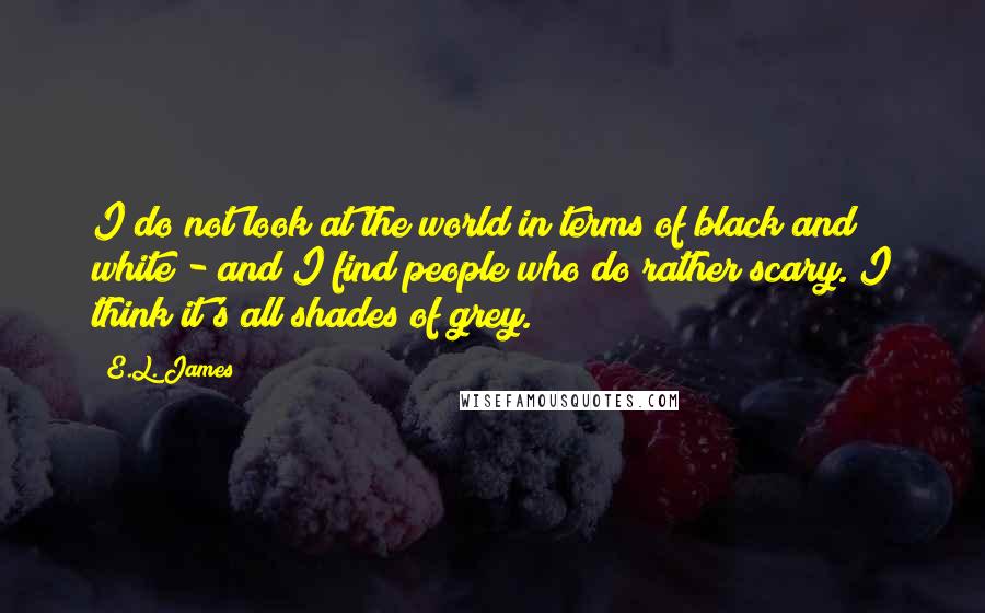 E.L. James Quotes: I do not look at the world in terms of black and white - and I find people who do rather scary. I think it's all shades of grey.