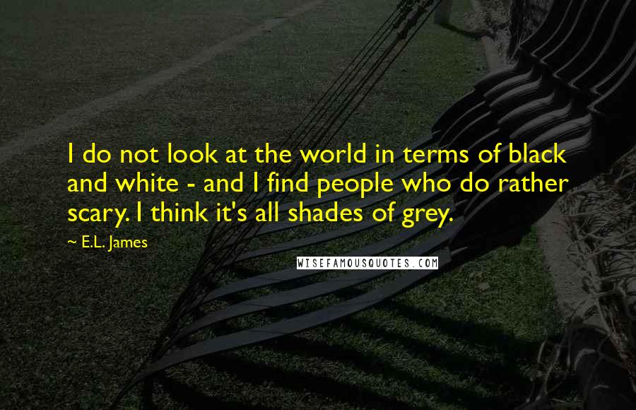 E.L. James Quotes: I do not look at the world in terms of black and white - and I find people who do rather scary. I think it's all shades of grey.