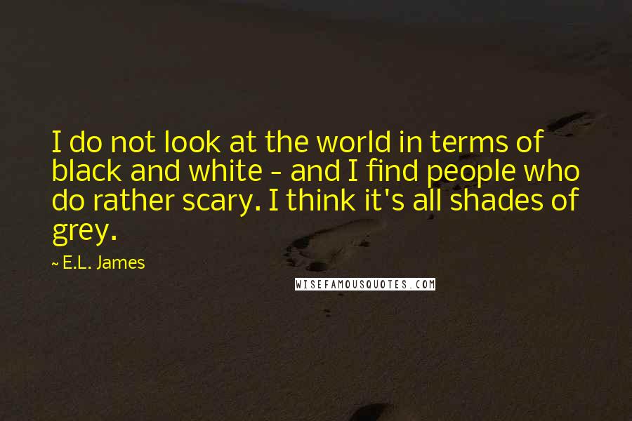 E.L. James Quotes: I do not look at the world in terms of black and white - and I find people who do rather scary. I think it's all shades of grey.