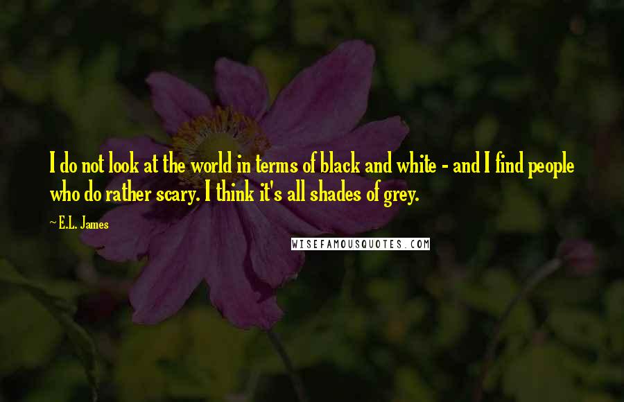 E.L. James Quotes: I do not look at the world in terms of black and white - and I find people who do rather scary. I think it's all shades of grey.