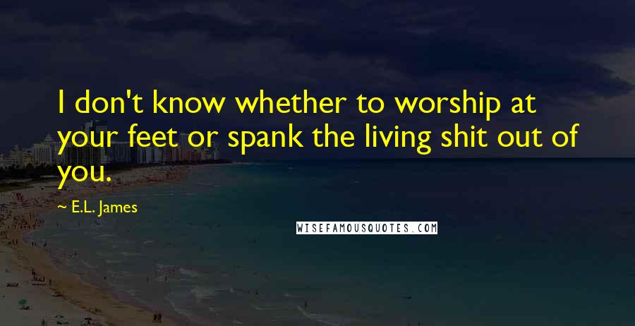 E.L. James Quotes: I don't know whether to worship at your feet or spank the living shit out of you.