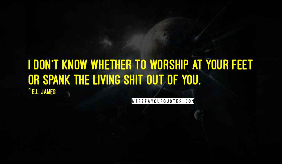 E.L. James Quotes: I don't know whether to worship at your feet or spank the living shit out of you.