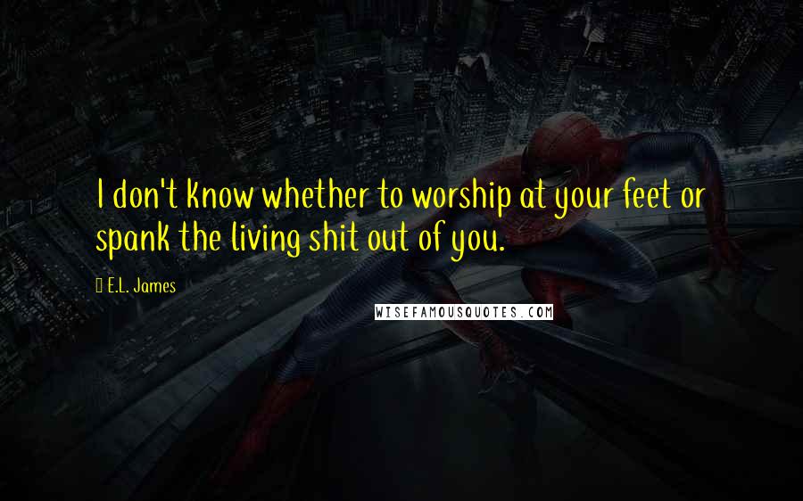 E.L. James Quotes: I don't know whether to worship at your feet or spank the living shit out of you.