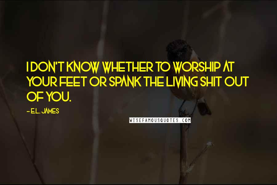 E.L. James Quotes: I don't know whether to worship at your feet or spank the living shit out of you.