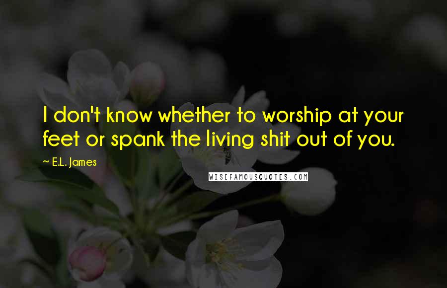 E.L. James Quotes: I don't know whether to worship at your feet or spank the living shit out of you.