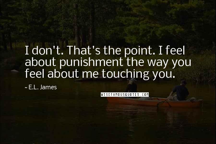 E.L. James Quotes: I don't. That's the point. I feel about punishment the way you feel about me touching you.