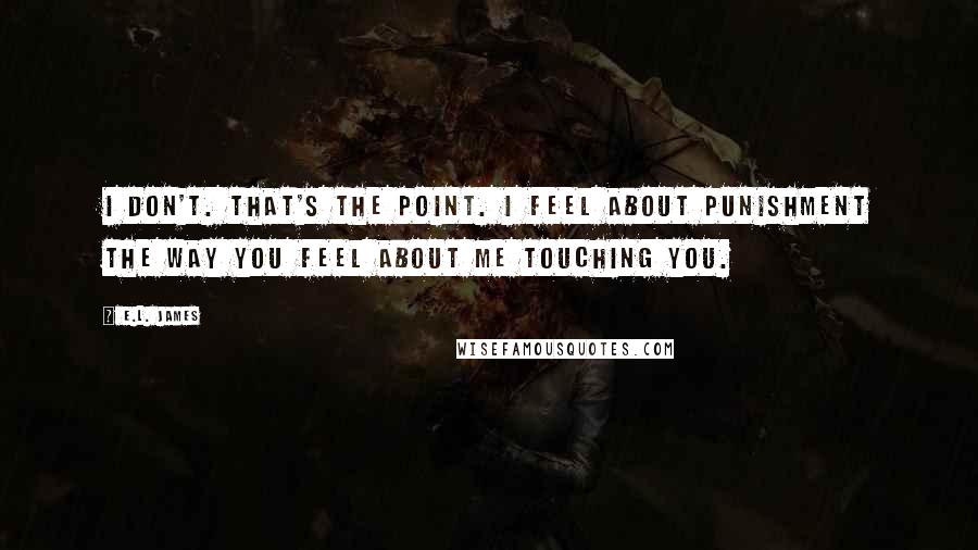 E.L. James Quotes: I don't. That's the point. I feel about punishment the way you feel about me touching you.