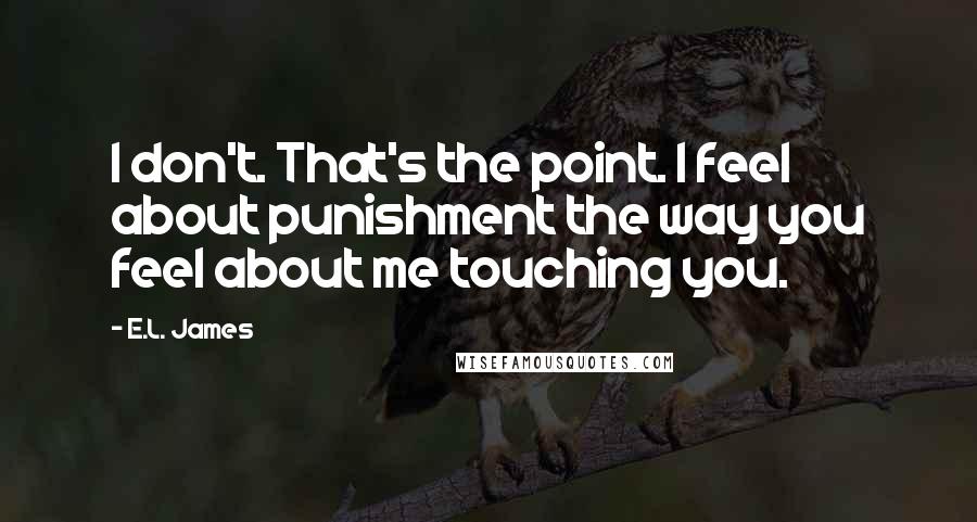 E.L. James Quotes: I don't. That's the point. I feel about punishment the way you feel about me touching you.