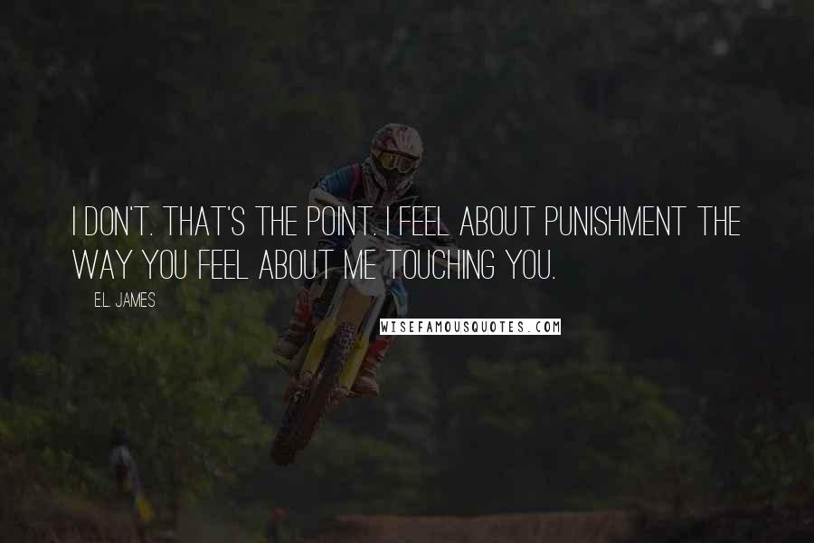 E.L. James Quotes: I don't. That's the point. I feel about punishment the way you feel about me touching you.