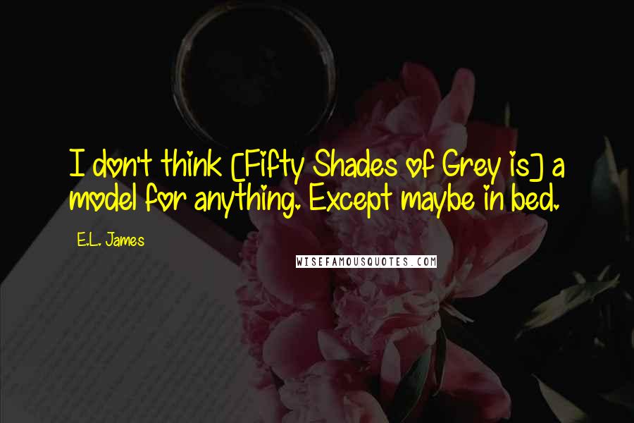 E.L. James Quotes: I don't think [Fifty Shades of Grey is] a model for anything. Except maybe in bed.