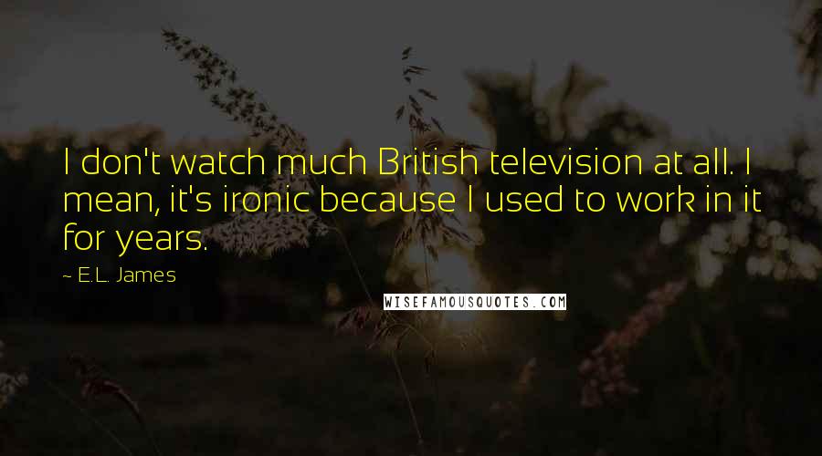 E.L. James Quotes: I don't watch much British television at all. I mean, it's ironic because I used to work in it for years.