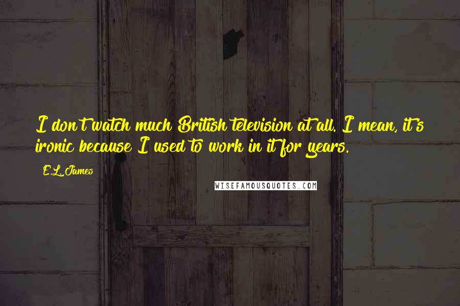 E.L. James Quotes: I don't watch much British television at all. I mean, it's ironic because I used to work in it for years.