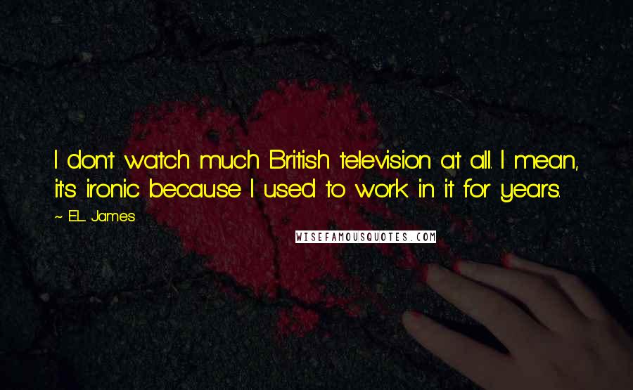 E.L. James Quotes: I don't watch much British television at all. I mean, it's ironic because I used to work in it for years.