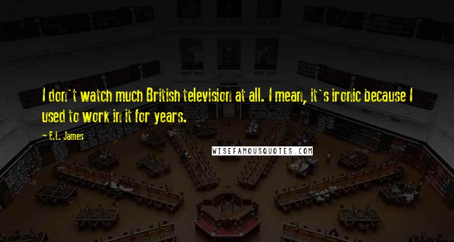 E.L. James Quotes: I don't watch much British television at all. I mean, it's ironic because I used to work in it for years.