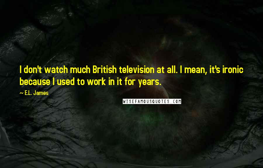 E.L. James Quotes: I don't watch much British television at all. I mean, it's ironic because I used to work in it for years.