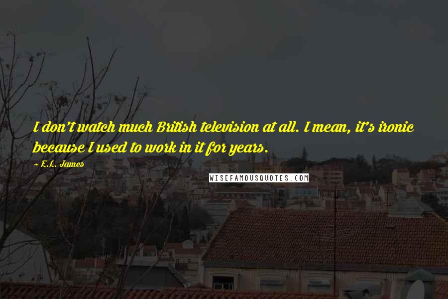 E.L. James Quotes: I don't watch much British television at all. I mean, it's ironic because I used to work in it for years.