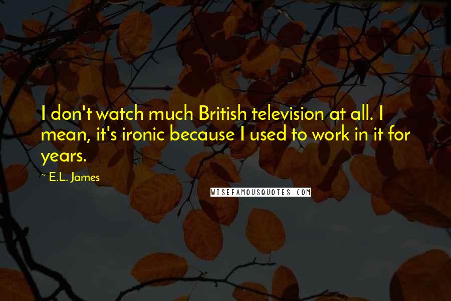 E.L. James Quotes: I don't watch much British television at all. I mean, it's ironic because I used to work in it for years.