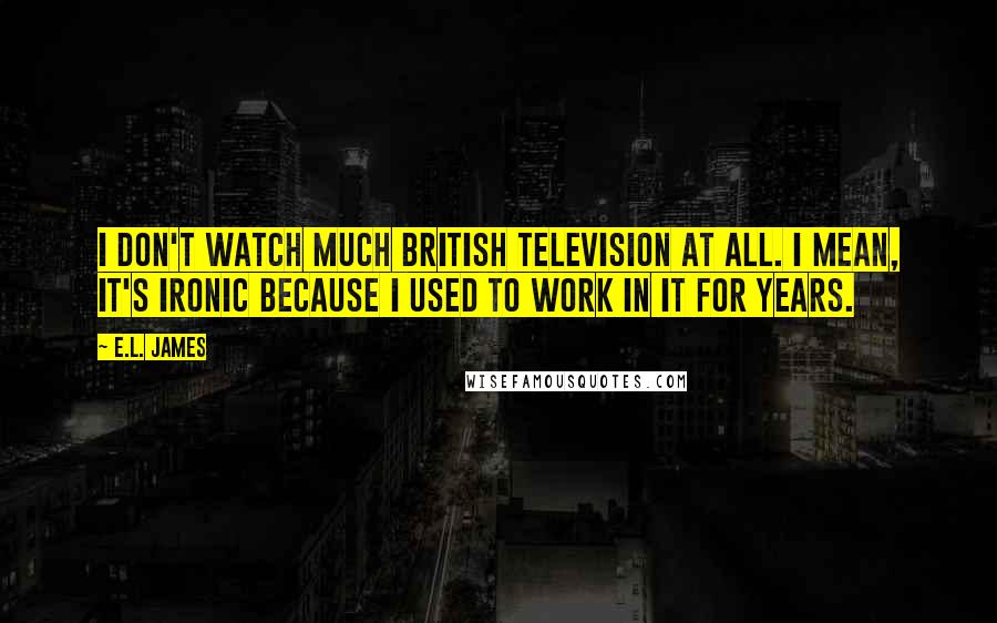 E.L. James Quotes: I don't watch much British television at all. I mean, it's ironic because I used to work in it for years.