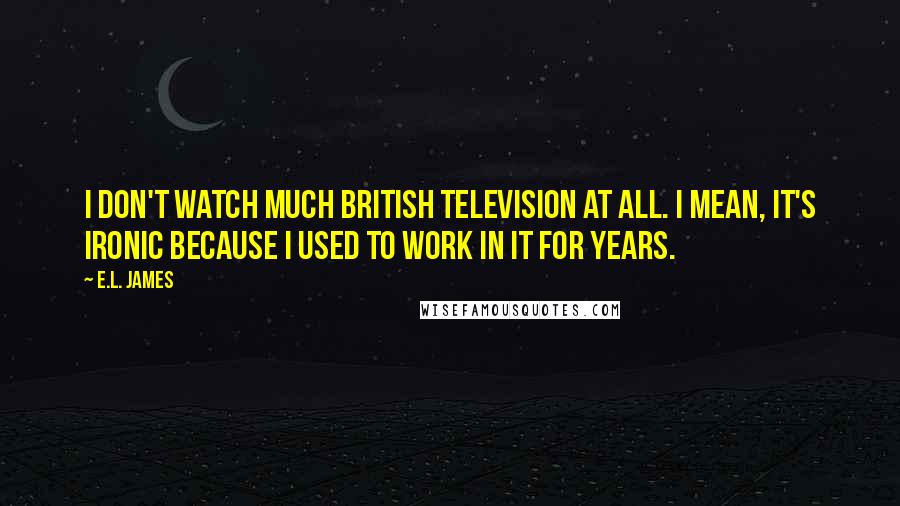 E.L. James Quotes: I don't watch much British television at all. I mean, it's ironic because I used to work in it for years.