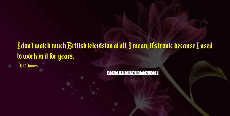 E.L. James Quotes: I don't watch much British television at all. I mean, it's ironic because I used to work in it for years.