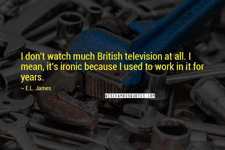 E.L. James Quotes: I don't watch much British television at all. I mean, it's ironic because I used to work in it for years.