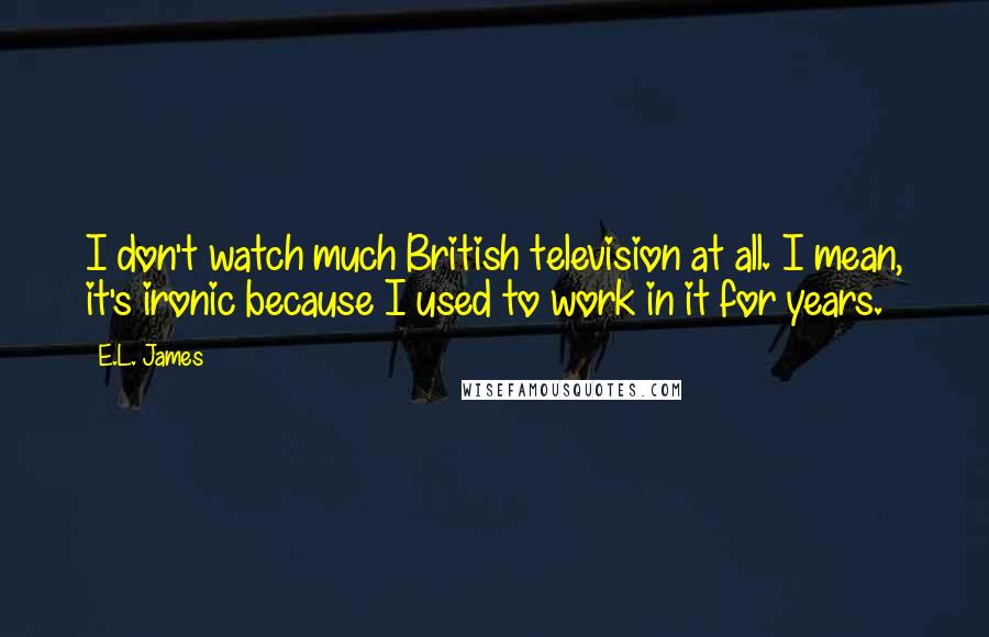 E.L. James Quotes: I don't watch much British television at all. I mean, it's ironic because I used to work in it for years.