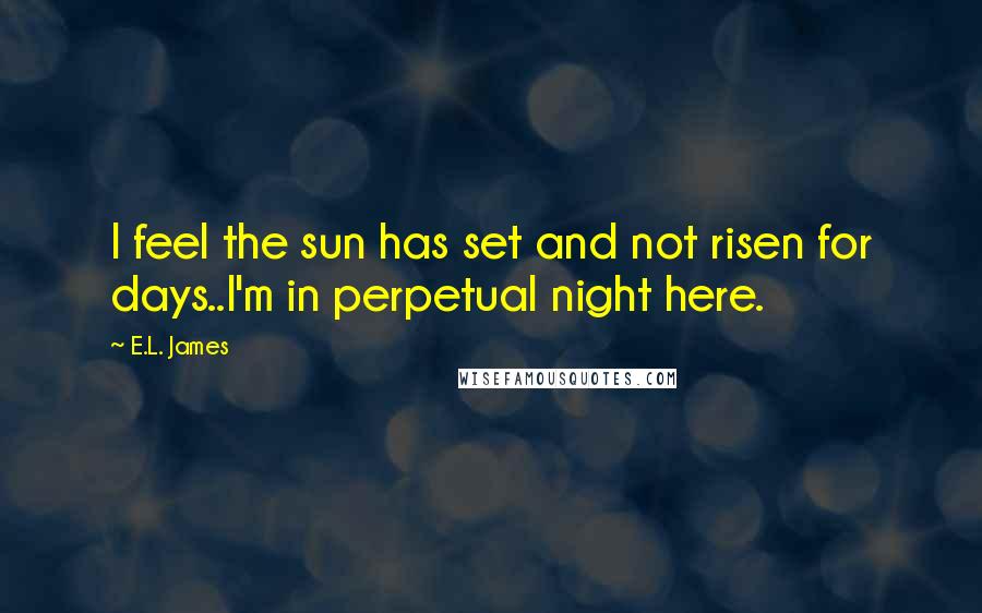 E.L. James Quotes: I feel the sun has set and not risen for days..I'm in perpetual night here.