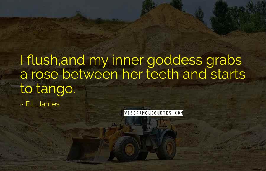 E.L. James Quotes: I flush,and my inner goddess grabs a rose between her teeth and starts to tango.