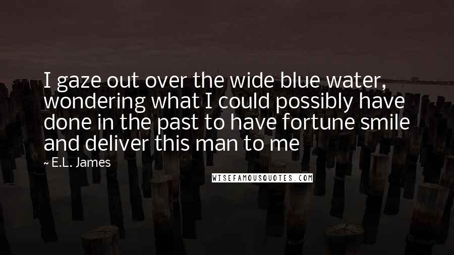 E.L. James Quotes: I gaze out over the wide blue water, wondering what I could possibly have done in the past to have fortune smile and deliver this man to me