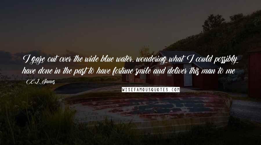 E.L. James Quotes: I gaze out over the wide blue water, wondering what I could possibly have done in the past to have fortune smile and deliver this man to me