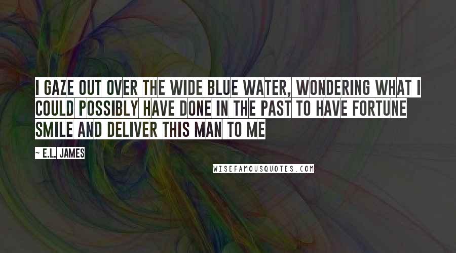 E.L. James Quotes: I gaze out over the wide blue water, wondering what I could possibly have done in the past to have fortune smile and deliver this man to me