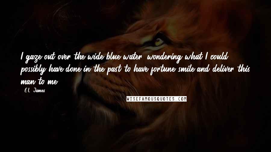 E.L. James Quotes: I gaze out over the wide blue water, wondering what I could possibly have done in the past to have fortune smile and deliver this man to me