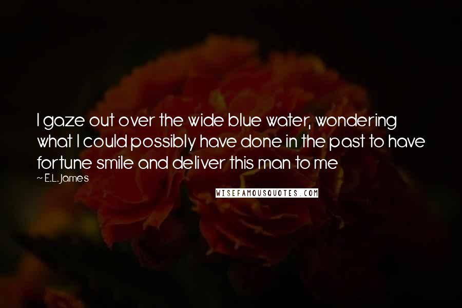 E.L. James Quotes: I gaze out over the wide blue water, wondering what I could possibly have done in the past to have fortune smile and deliver this man to me