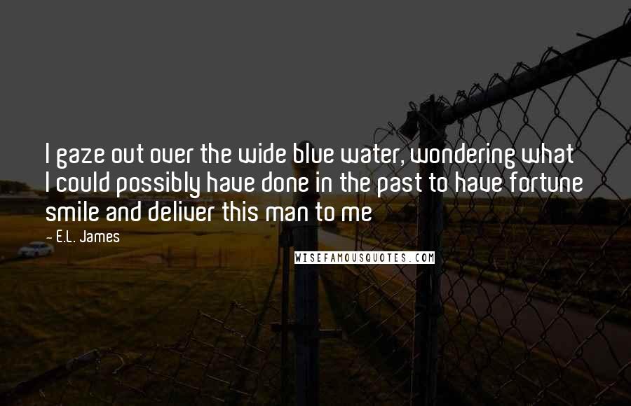 E.L. James Quotes: I gaze out over the wide blue water, wondering what I could possibly have done in the past to have fortune smile and deliver this man to me