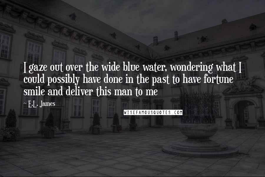 E.L. James Quotes: I gaze out over the wide blue water, wondering what I could possibly have done in the past to have fortune smile and deliver this man to me