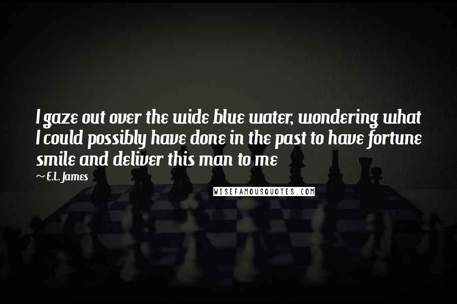 E.L. James Quotes: I gaze out over the wide blue water, wondering what I could possibly have done in the past to have fortune smile and deliver this man to me