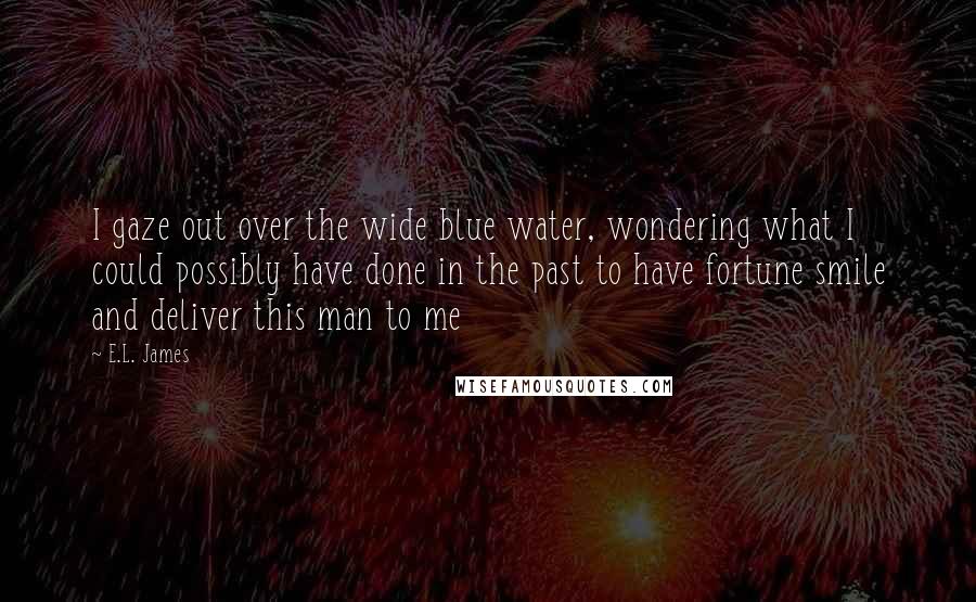 E.L. James Quotes: I gaze out over the wide blue water, wondering what I could possibly have done in the past to have fortune smile and deliver this man to me