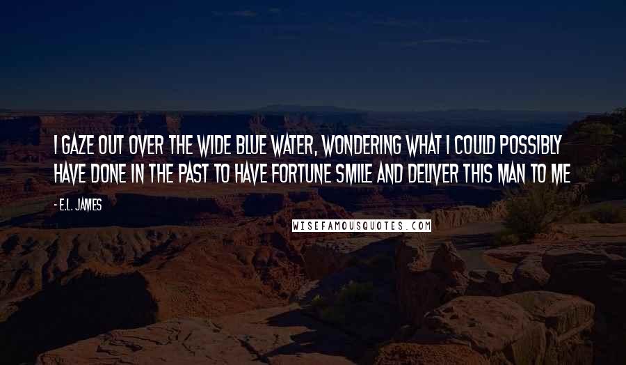 E.L. James Quotes: I gaze out over the wide blue water, wondering what I could possibly have done in the past to have fortune smile and deliver this man to me