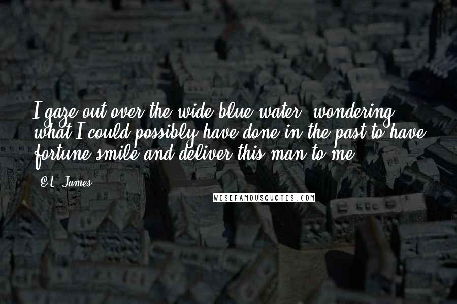 E.L. James Quotes: I gaze out over the wide blue water, wondering what I could possibly have done in the past to have fortune smile and deliver this man to me