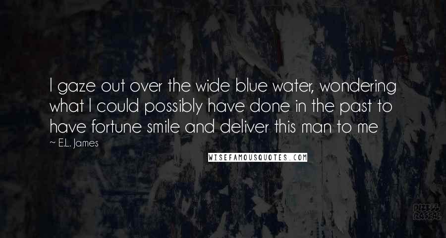 E.L. James Quotes: I gaze out over the wide blue water, wondering what I could possibly have done in the past to have fortune smile and deliver this man to me