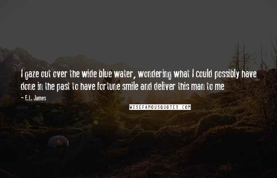 E.L. James Quotes: I gaze out over the wide blue water, wondering what I could possibly have done in the past to have fortune smile and deliver this man to me