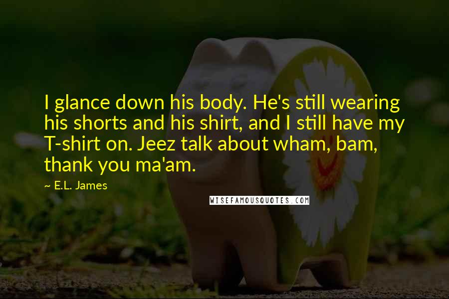 E.L. James Quotes: I glance down his body. He's still wearing his shorts and his shirt, and I still have my T-shirt on. Jeez talk about wham, bam, thank you ma'am.