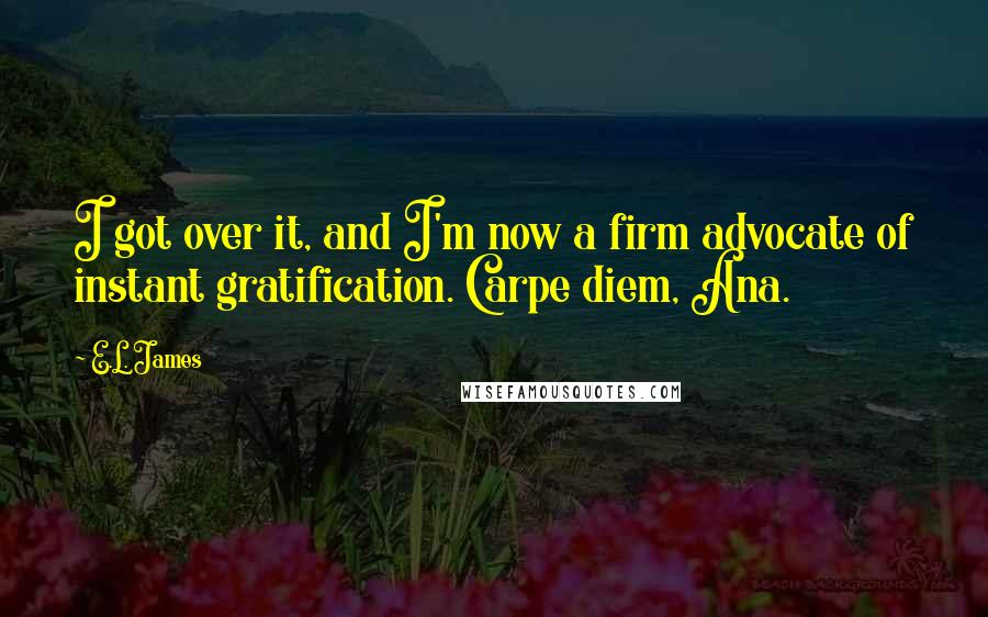 E.L. James Quotes: I got over it, and I'm now a firm advocate of instant gratification. Carpe diem, Ana.