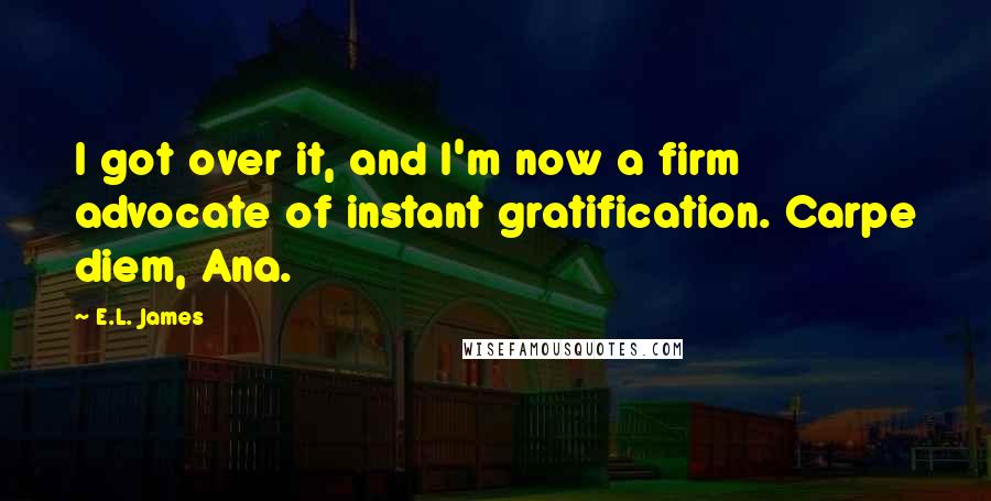 E.L. James Quotes: I got over it, and I'm now a firm advocate of instant gratification. Carpe diem, Ana.