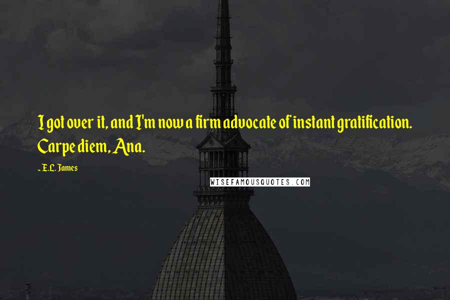 E.L. James Quotes: I got over it, and I'm now a firm advocate of instant gratification. Carpe diem, Ana.